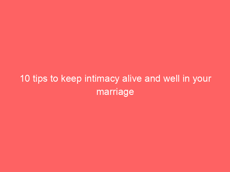 10 tips to keep intimacy alive and well in your marriage