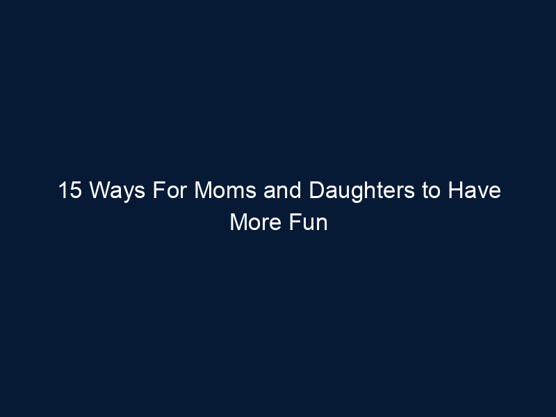 15 Ways For Moms and Daughters to Have More Fun Together