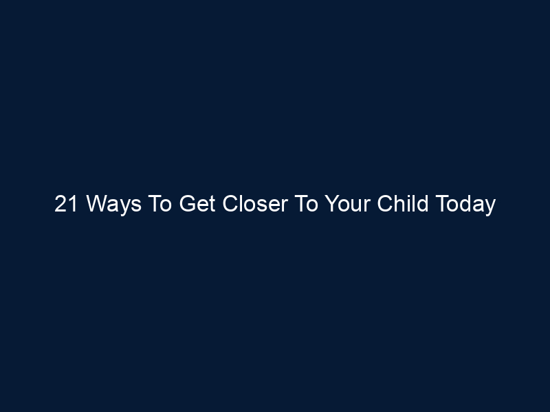 21 Ways To Get Closer To Your Child Today