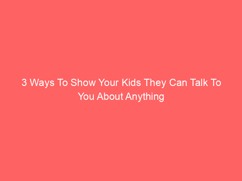 3 Ways To Show Your Kids They Can Talk To You About Anything