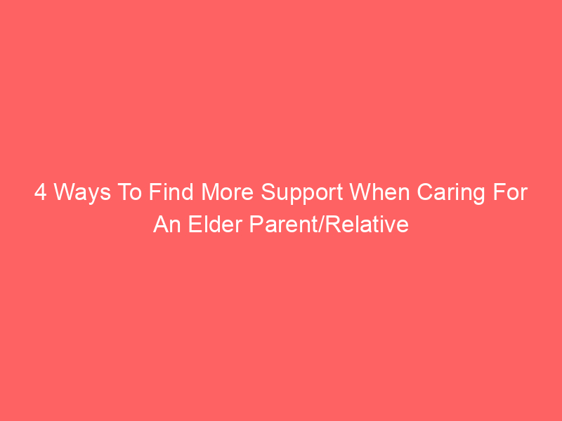 4 Ways To Find More Support When Caring For An Elder Parent/Relative