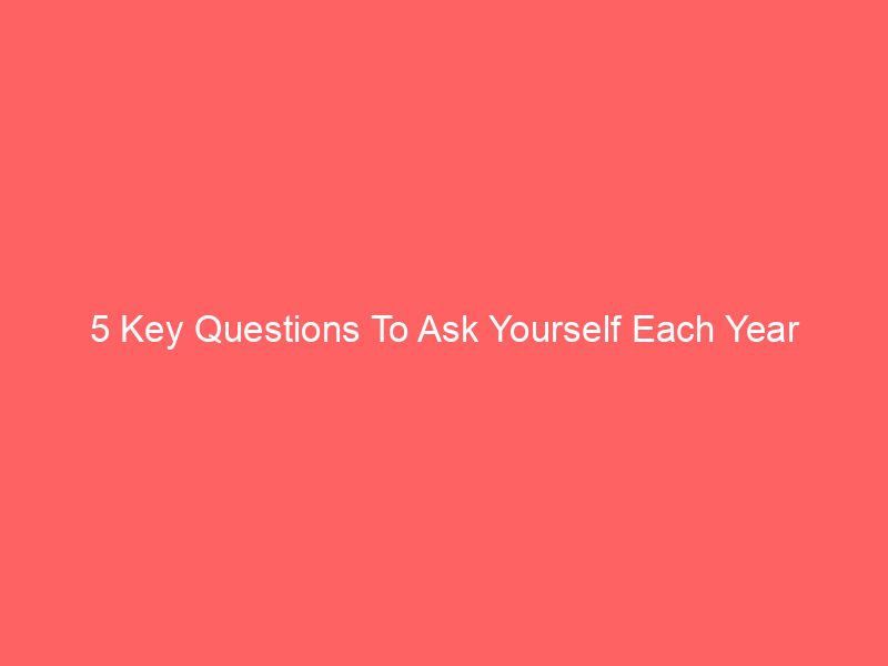 5 Key Questions To Ask Yourself Each Year
