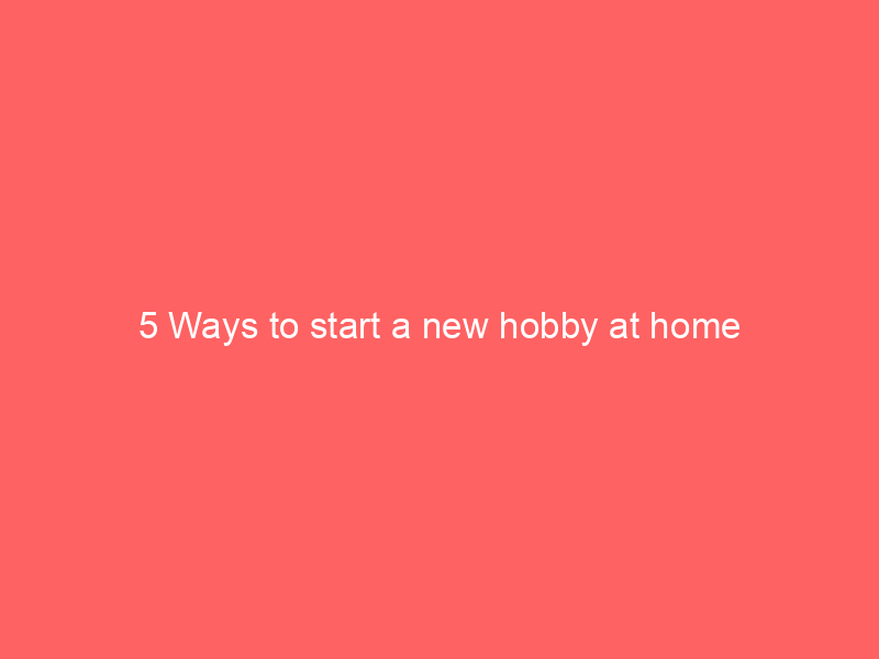 5 Ways to start a new hobby at home