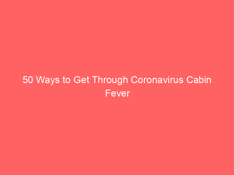 50 Ways to Get Through Coronavirus Cabin Fever