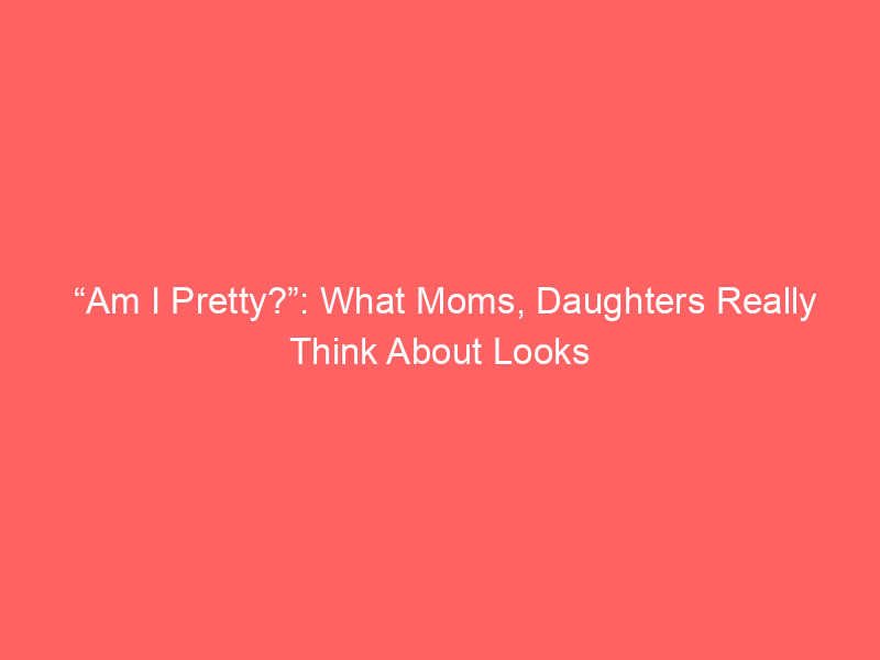“Am I Pretty?”: What Moms, Daughters Really Think About Looks