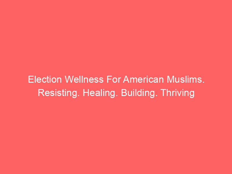 Election Wellness For American Muslims. Resisting. Healing. Building. Thriving