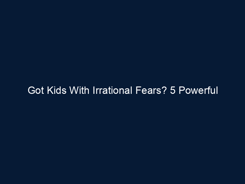 Got Kids With Irrational Fears? 5 Powerful Strategies You Should Try