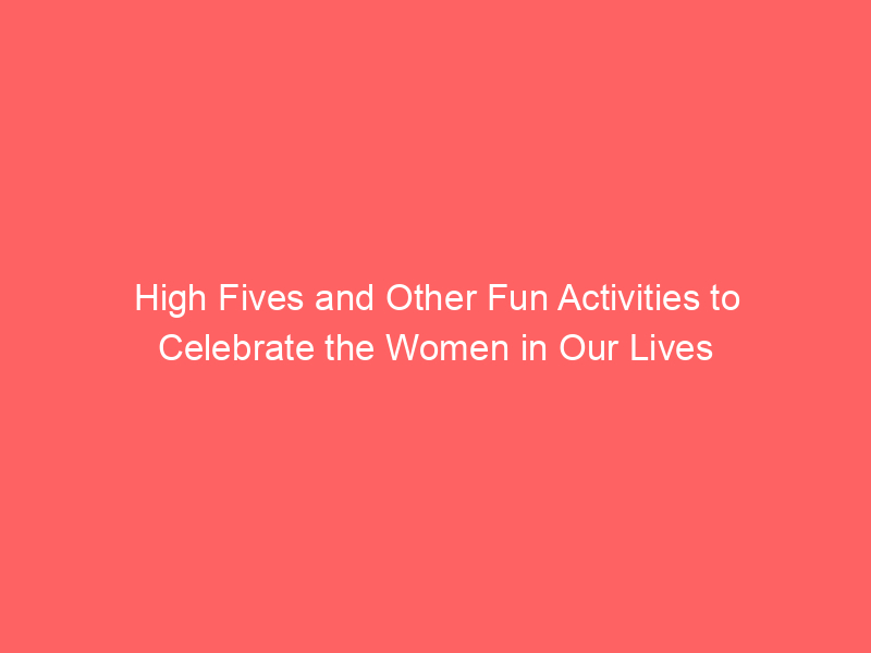High Fives and Other Fun Activities to Celebrate the Women in Our Lives