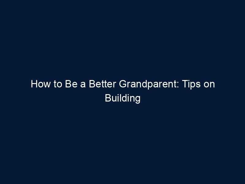 How to Be a Better Grandparent: Tips on Building Great Relationships with your Grandkids