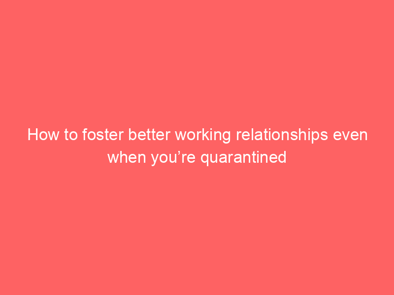 How to foster better working relationships even when you’re quarantined