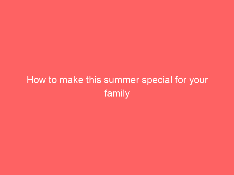 How to make this summer special for your family