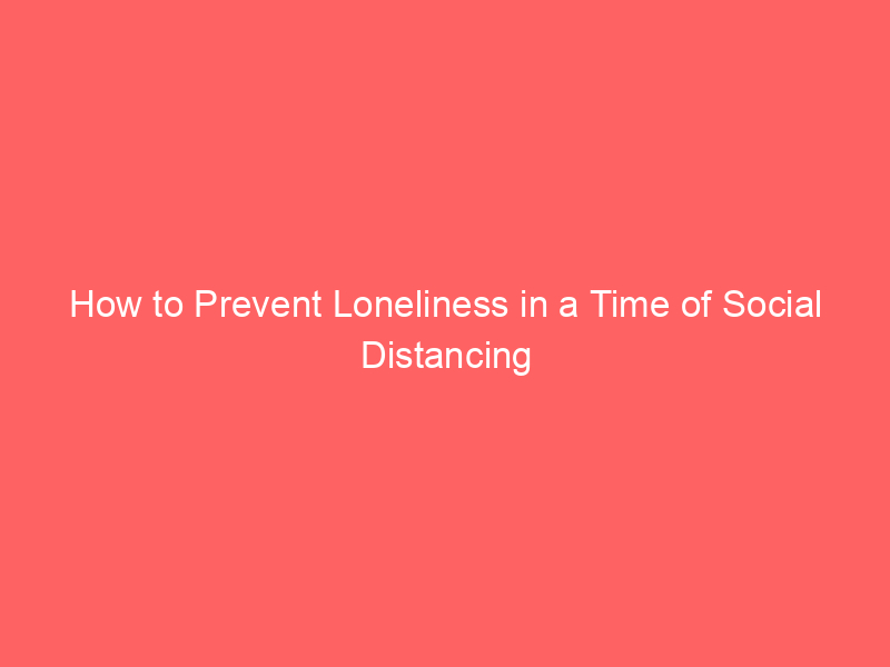 How to Prevent Loneliness in a Time of Social Distancing