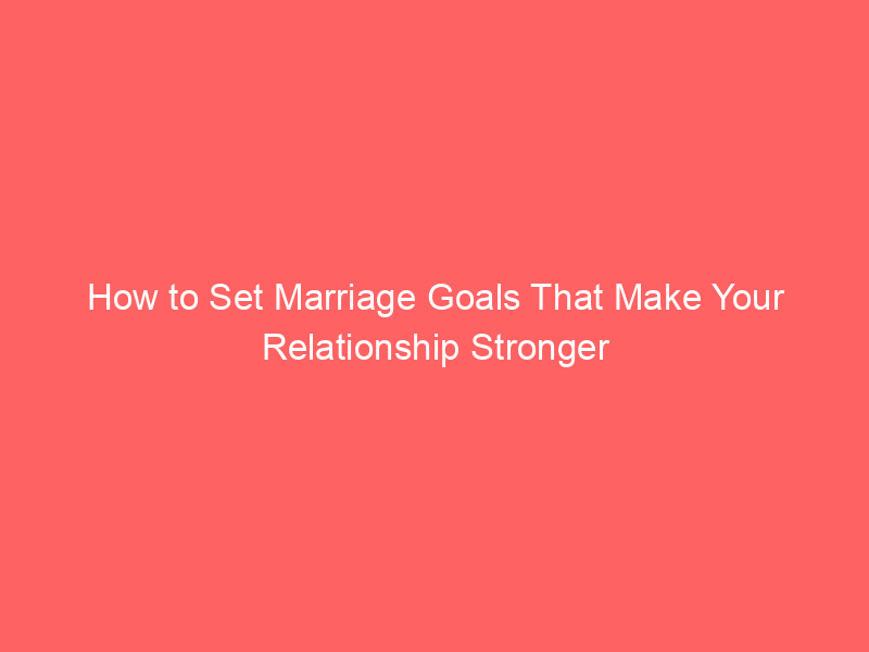 How to Set Marriage Goals That Make Your Relationship Stronger