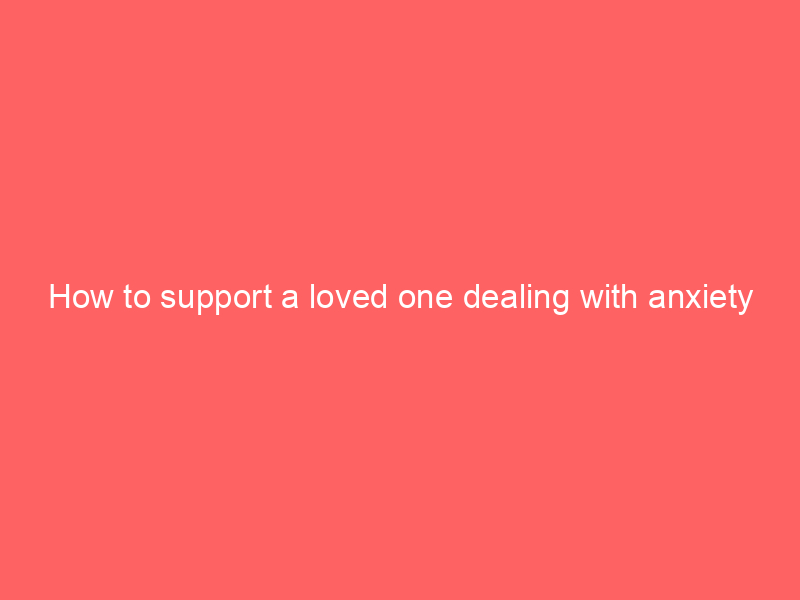 How to support a loved one dealing with anxiety