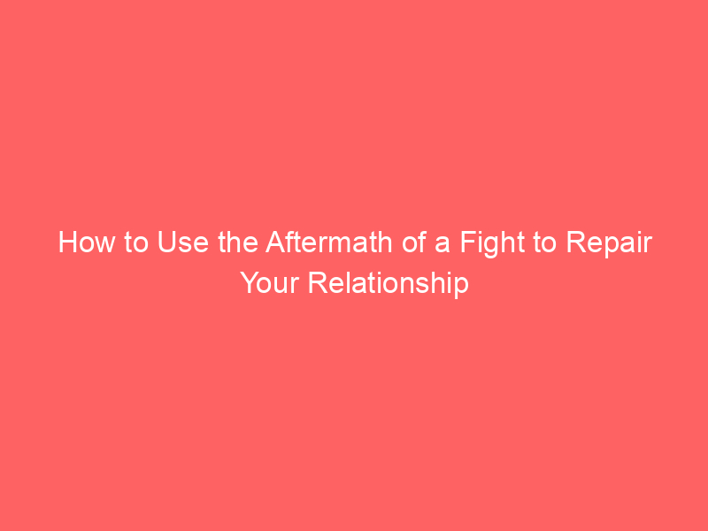 How to Use the Aftermath of a Fight to Repair Your Relationship