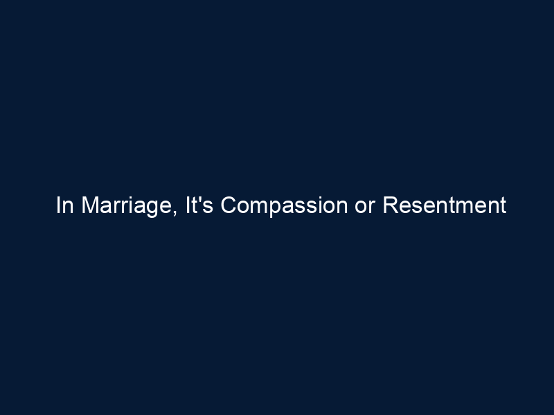 In Marriage, It's Compassion or Resentment
