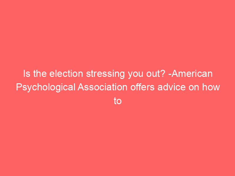 Is the election stressing you out? -American Psychological Association offers advice on how to handle election stress