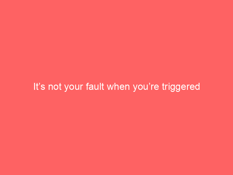 It’s not your fault when you’re triggered