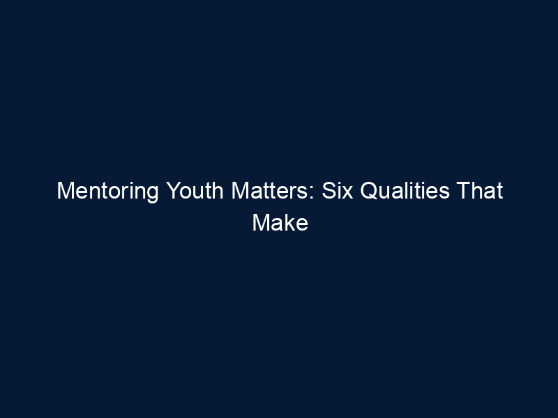 Mentoring Youth Matters: Six Qualities That Make You A Good Mentor For Teens
