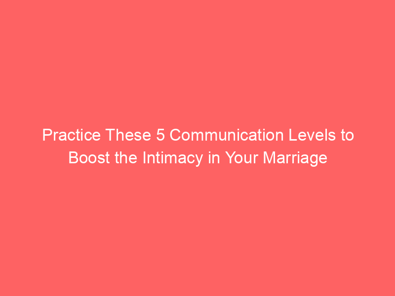 Practice These 5 Communication Levels to Boost the Intimacy in Your Marriage