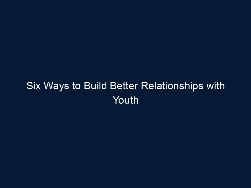 Six Ways to Build Better Relationships with Youth