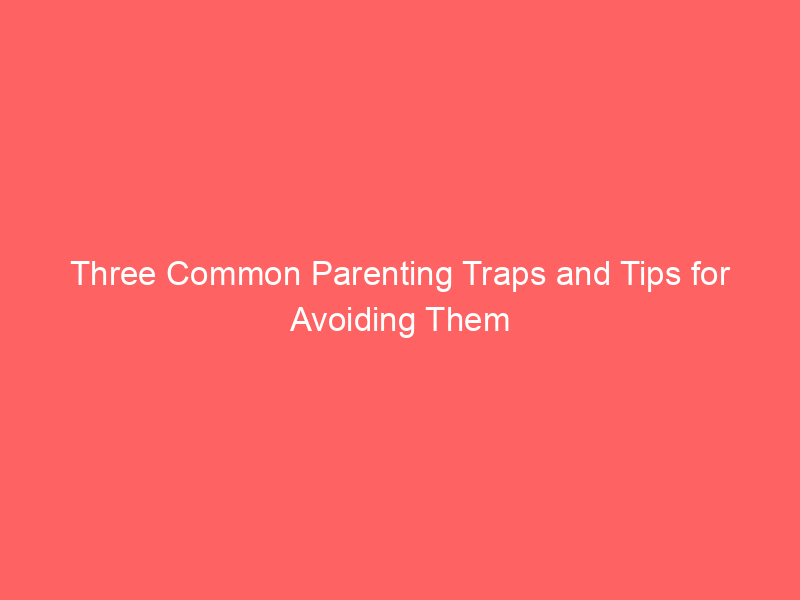 Three Common Parenting Traps and Tips for Avoiding Them