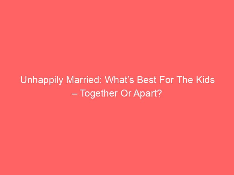 Unhappily Married: What’s Best For The Kids – Together Or Apart?