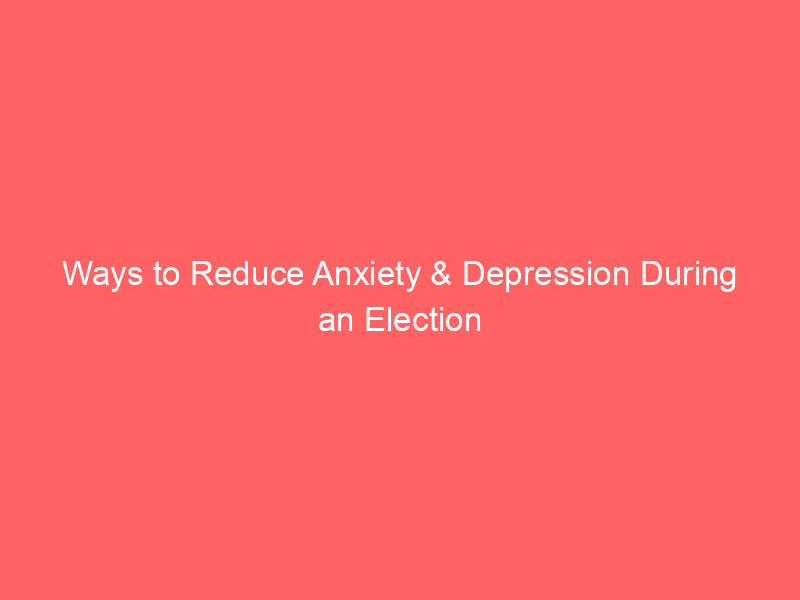 Ways to Reduce Anxiety & Depression During an Election