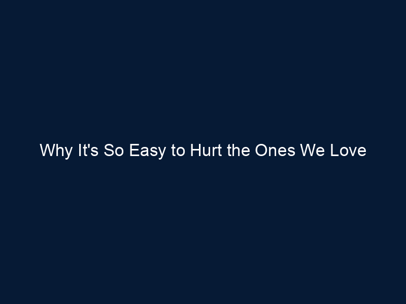 Why It's So Easy to Hurt the Ones We Love