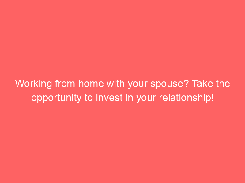 Working from home with your spouse? Take the opportunity to invest in your relationship!